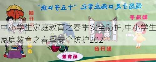 中小学生家庭教育之春季安全防护,中小学生家庭教育之春季安全防护2021